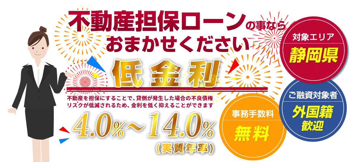 不動産担保ローンの事ならおまかせください 低金利 年率4.0%〜14.0%(実質年率) 対象エリア:静岡県/ご融資対象者:外国籍歓迎/事務手数料:無料