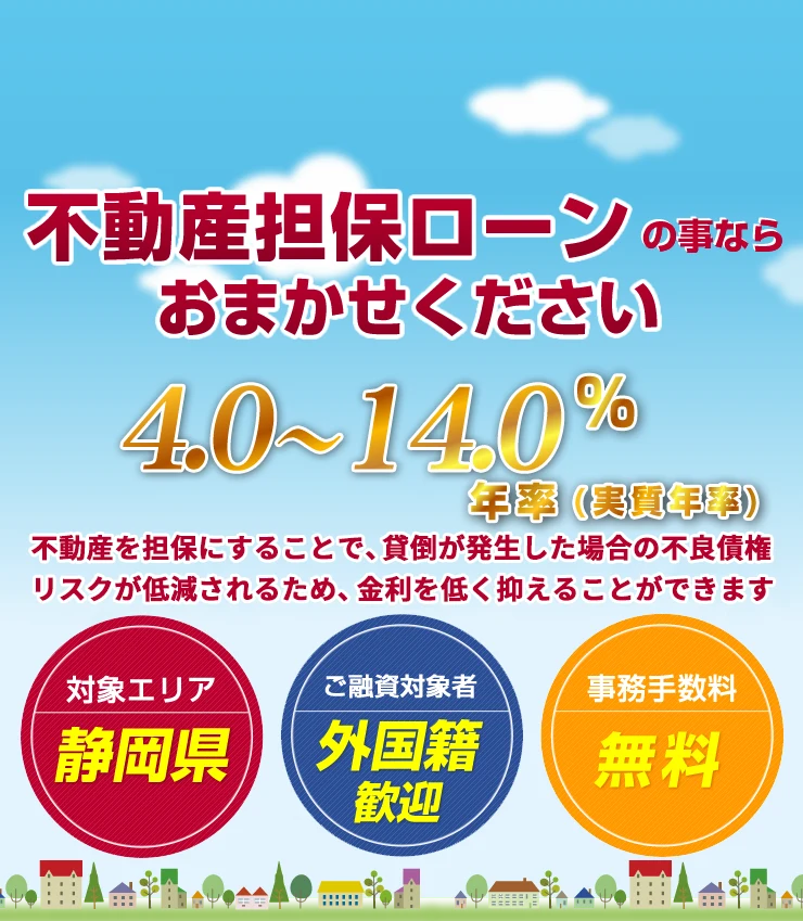 不動産担保ローンの事ならおまかせください 低金利 年率4.0%〜14.0%(実質年率) 対象エリア:静岡県/ご融資対象者:外国籍歓迎/事務手数料:無料